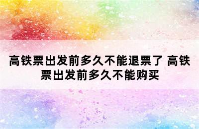 高铁票出发前多久不能退票了 高铁票出发前多久不能购买